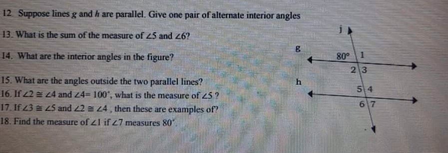12 Suppose lines g and h are parallel. Give one pair of alternate interior angles
13. What is the sum of the measure of 45 and 26?
14. What are the interior angles in the figure?
80°
2 3
15. What are the angles outside the two parallel lines?
16. If /2 Z4 and z4= 100', what is the measure of 25 ?
17. If 3 5 and 2 e 24, then these are examples of"
54
67
18. Find the measure of z1 if Z7 measures 80
