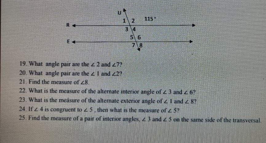 12
115
R
3 4
5 6
7 8
E
19. What angle pair are the z 2 and 47?
20. What angle pair are thezl and 22?
21 Find the measure of Z8.
22. What is the measure of the alternate interior angle of 43 and 4 6?
23. What is the meåsure of the alternate exterior angle of 1 and z 8?
24. If z 4 is congruent to 5, then what is the measure of 2 5?
25. Find the measure of a pair of interior angles, 43 and 45 on the same side of the transversal.

