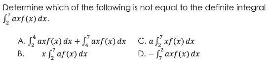 Determine which of the following is not equal to the definite integral
Saxf(x) dx.
A. Saxf (x) dx + axf (x) dx C. afxf(x) dx
xf2 af (x) dx
B.
D. - faxf (x) dx