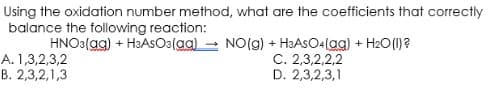 Using the oxidation number method, what are the coefficients that correctly
balance the following reaction:
HNO3(aq) + H3ASO3(aq) → NO(g) + H3ASO4(ag) + H₂O(l)?
A. 1,3,2,3,2
C. 2,3,2,2,2
D. 2,3,2,3,1
B. 2,3,2,1,3