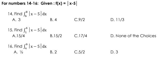For numbers 14-16: Given : f(x) = |x-5|
14. Find fx-5|dx
A. 3
B. 4
C.9/2
15. Find ₁ |x-5|dx
A.15/4
B.15/2
C.17/4
16. Find |x-5|dx
A. ½
B. 2
C.5/2
D. 11/3
D. None of the Choices
D. 3