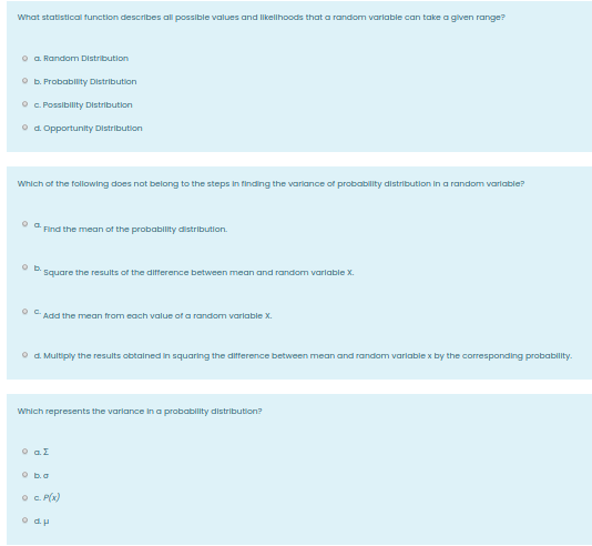 What statistical function describes all possible values and Ilkellhoods that a random varlable can take a given range?
o a. Random Distribution
O b. Probability Distribution
° . Possibility Distribution
O d. Opportunity Distribution
Which of the following does not belong to the steps In finding the variance of probability distribution in a random varlable?
* Find the mean of then probability distribution.
b.
Square the results of the difference between mean and random varlable X.
Add the mean from each value of a random varlable X.
O d. Multiply the results obtalned in squaring the difference between mean and random variable x by the corresponding probability.
Which represents the varlance in a probability distribution?
O aI
O ba
O C. P(x)
o du
