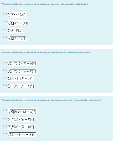 Which of the following is the formula in solving for the mean of a probabilty distribution?
E[x² • P(x)]
VE[X2 • P(x)]
E[X · P(x)]
O C.
VETX • P(x)]
d.
Which of the following is the formula in solving for the varlance of a probablity distribution?
VE[P(x)· (µ – X)²]
b.
E[P(x) • (X – µ)²]
E[P(x)• (u – X)²]
Which of the following is the formula in solving for the standard deviation of a probability distribution?
VE[P(x)• (X – 1)²]
E[P(x) · (H – X)²]
Ob.
E[P(x) - (X – 4)°]
o d E[P(x)· (µ – X)²]
