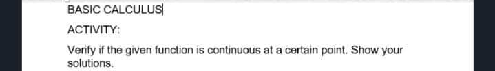 BASIC CALCULUS
ACTIVITY:
Verify if the given function is continuous at a certain point. Show your
solutions.
