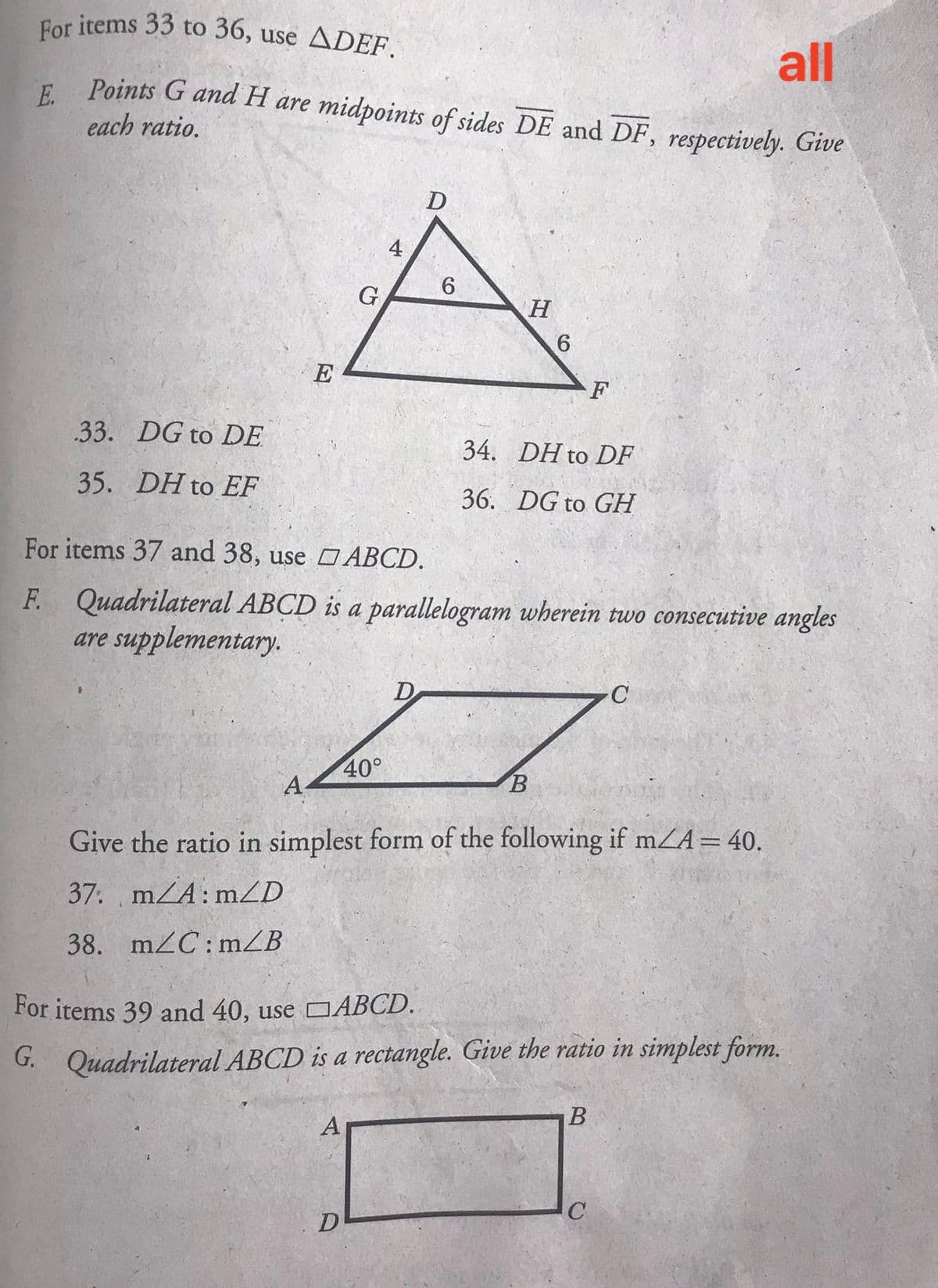 For items 33 to 36, use ADEF.
all
Points G and H are midpoints of sides DE and DF, respectively. Give
E.
each ratio.
D
4
6.
G
E
.33. DG to DE
34. DH to DF
35. DH to EF
36. DG to GH
For items 37 and 38, use O ABCD.
F. Quadrilateral ABCD is a parallelogram wherein two consecutive angles
are supplementary.
D
40°
A-
B
Give the ratio in simplest form of the following if mZA= 40.
37. mZA: mZD
38. mZC: mZB
For items 39 and 40, use CABCD.
G. Quadrilateral ABCD is a rectangle. Give the ratio in simplest form.
D
