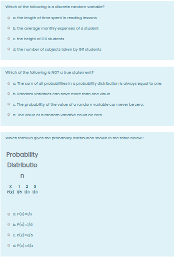 Which of the following is a discrete random variable?
o a the length of time spent in reading lessons
O b. the average monthly expenses of a student
O c. the height of GIl students
O d. the number of subjects taken by Gl1 students
Which of the following is NOT a true statement?
o a The sum of all probablities in a probability distribution is always equal to one.
O b. Random variables can have more than one value.
O C. The probablity of the value of a random variable can never be zero.
O d. The value of a random variable could be zero.
Which formula gives the probability distribution shown In the table below?
Probability
Distributio
n
х 12 3
PG) 1/o /3 /3
o a P(x) =1/x
O D. P(x)=1/0
O . P(x)=x/0
O d. P(x)=6/x

