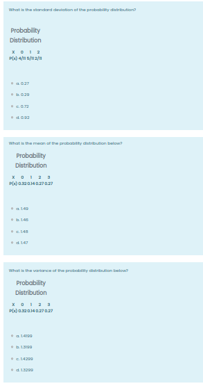 What i the standard deviation at the probability distribution?
Probability
Distribution
xOI 2
P() 4/n s/n2/1
•c0.72
What is the mean of the probattity detribution below?
Probability
Distribution
x 01 2 3
a149
c L48
•d147
What is the variance of the probability distributian below
Probability
Distribution
xO1 2 3
P() 0.s2014027027
• a 1499
14299
•d. 13209
