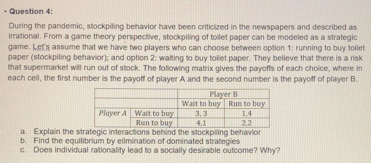Question 4:
During the pandemic, stockpiling behavior have been criticized in the newspapers and described as
irrational. From a game theory perspective, stockpiling of toilet paper can be modeled as a strategic
game. Let's assume that we have two players who can choose between option 1: running to buy toilet
paper (stockpiling behavior); and option 2: waiting to buy toilet paper. They believe that there is a risk
that supermarket will run out of stock. The following matrix gives the payoffs of each choice, where in
each cell, the first number is the payoff of player A and the second number is the payoff of player B.
Player B
Wait to buy Run to buy
1,4
2,2
Player A Wait to buy
Run to buy
a. Explain the strategic interactions behind the stockpiling behavior
b. Find the equilibrium by elimination of dominated strategies
Does individual rationality lead to a socially desirable outcome? Why?
3,3
4,1
С.
