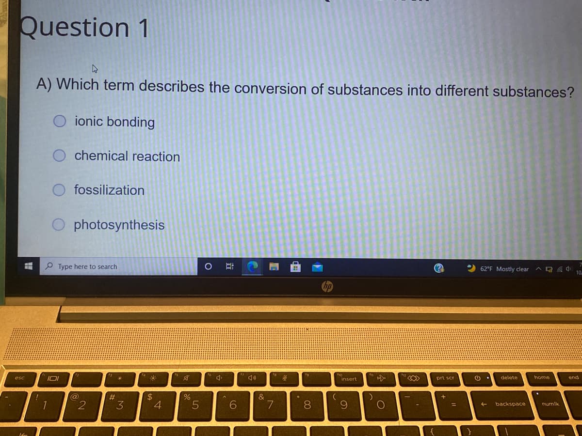 Question 1
A) Which term describes the conversion of substances into different substances?
O ionic bonding
chemical reaction
fossilization
photosynthesis
P Type here to search
2 62°F Mostly clear ^ Q 10.
ho
IOI
4米
delete
home
end
esc
insert
prt scr
2$
4
@
#3
&
3
6.
8.
backspace
numlk
立
