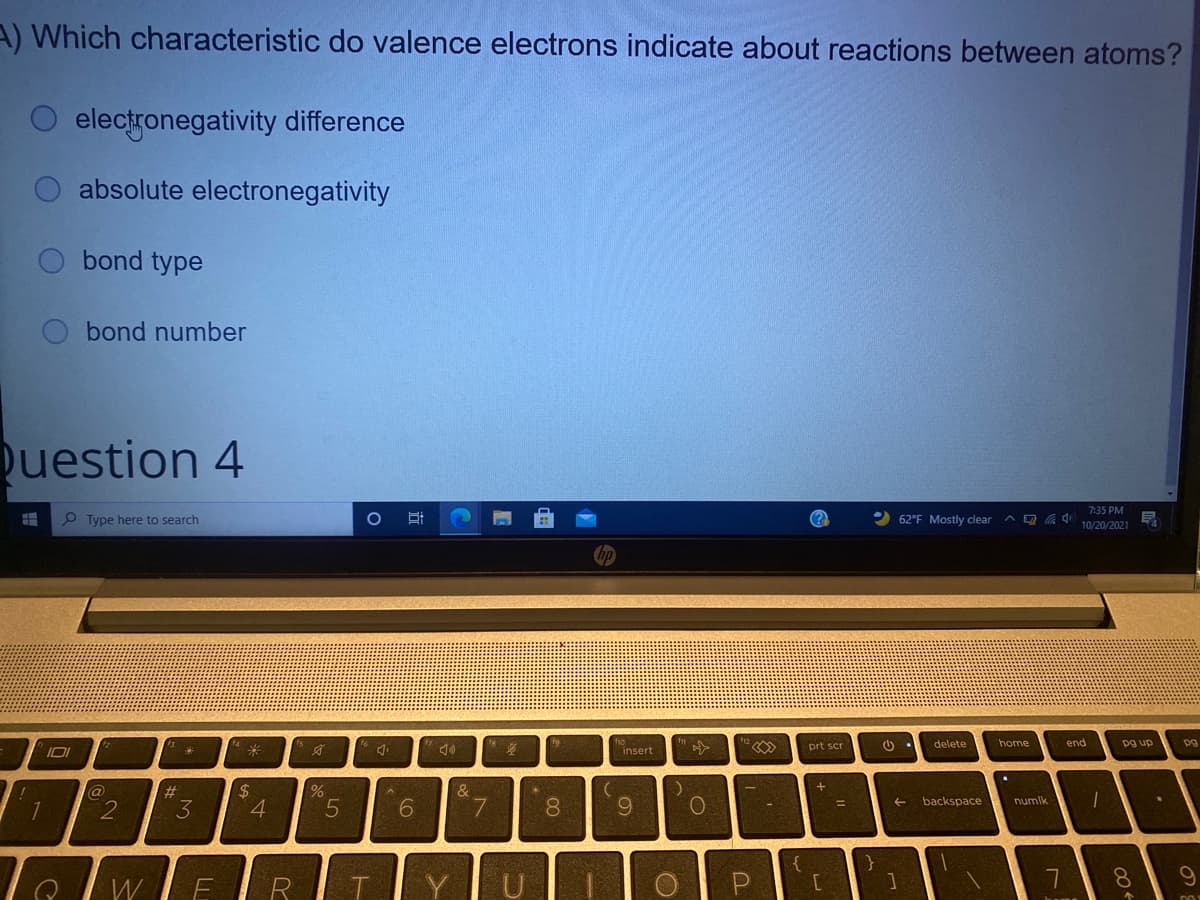 A) Which characteristic do valence electrons indicate about reactions between atoms?
O electronegativity difference
absolute electronegativity
bond type
bond number
uestion 4
7:35 PM
P Type here to search
(?
62°F Mostly clear a O
10/20/2021
ho
insert
home
prt scr
delete
end
pg up
pg
%23
米
#3
3
$4
4.
@
backspace
numlk
6
7.
08.
%3D
1
8.
W
