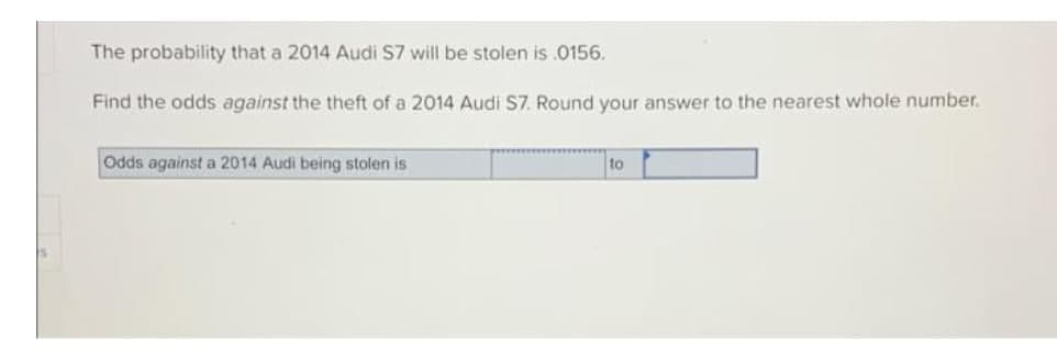 The probability that a 2014 Audi S7 will be stolen is .0156.
Find the odds against the theft of a 2014 Audi S7. Round your answer to the nearest whole number.
Odds against a 2014 Audi being stolen is
to

