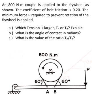An 800 N-m couple is applied to the flywheel as
shown. The coefficient of belt friction is 0.20. The
minimum force P required to prevent rotation of the
flywheel is applied.
a.) Which Tension is larger, TA or Te? Explain
b.) What is the angle of contact in radians?
c.) What is the value of the ratio TA/Te?
800 N.m
60
60°
A B
