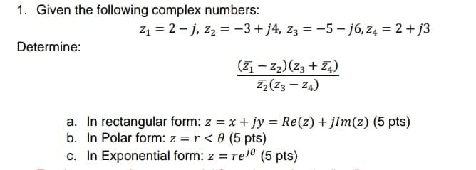 1. Given the following complex numbers:
z1 = 2 - j, z2 = -3+ j4, z3 = -5 - j6, z4 = 2 + j3
Determine:
(71 – z2)(Z3 + Z4)
Z,(Z3 – Z4)
a. In rectangular form: z = x + jy = Re(z) + jlm(z) (5 pts)
b. In Polar form: z = r < 0 (5 pts)
c. In Exponential form: z = rel® (5 pts)
