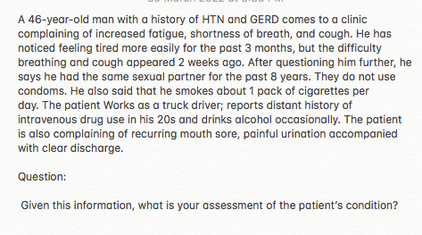 A 46-year-old man with a history of HTN and GERD comes to a clinic
complaining of increased fatigue, shortness of breath, and cough. He has
noticed feeling tired more easily for the past 3 months, but the difficulty
breathing and cough appeared 2 weeks ago. After questioning him further, he
says he had the same sexual partner for the past 8 years. They do not use
condoms. He also said that he smokes about 1 pack of cigarettes per
day. The patient Works as a truck driver; reports distant history of
intravenous drug use in his 20s and drinks alcohol occasionally. The patient
is also complaining of recurring mouth sore, painful urination accompanied
with clear discharge.
Question:
Given this information, what is your assessment of the patient's condition?
