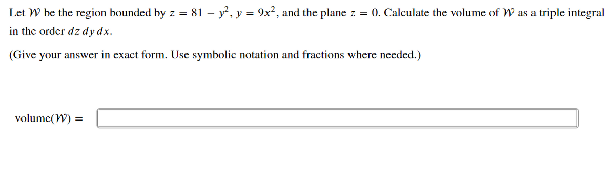 Let W be the region bounded by z = 81 – y, y = 9x², and the plane z = 0. Calculate the volume of W as a triple integral
in the order dz dy dx.
(Give your answer in exact form. Use symbolic notation and fractions where needed.)
volume(W) =
