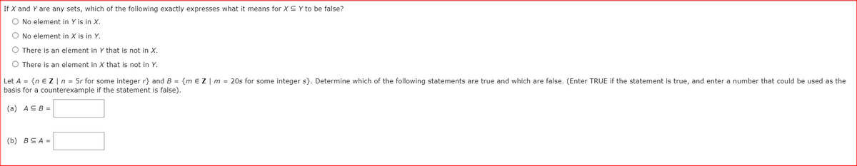 If X and Y are any sets, which of the following exactly expresses what it means for XC Y to be false?
O No element in Y is in X.
O No element in X is in Y.
O There is an element in Y that is not in X.
O There is an element in X that is not in Y.
Let A = {n € Z |n = 5r for some integer r} and B = {m e Z | m = 20s for some integer s}. Determine which of the following statements are true and which are false. (Enter TRUE if the statement is true, and enter a number that could be used as the
basis for a counterexample if the statement is false).
(а) АСВ -
(b) BCA =
