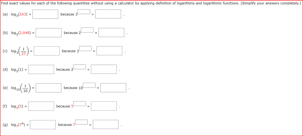 Find exact values for each of the following quantities without using a calculator by applying definition of logarithms and logarithmic functions. (Simplify your answers completely.)
(a) log3(243) =
because 3
(b) log2(2,048)
because 2
=
(e) logaG) -
1
because 3
27
(d) log,(1) =
because 2
(e) log 10
because 10'
=
10
(f) log5(5)
because
(9) log,(7k) =
because
