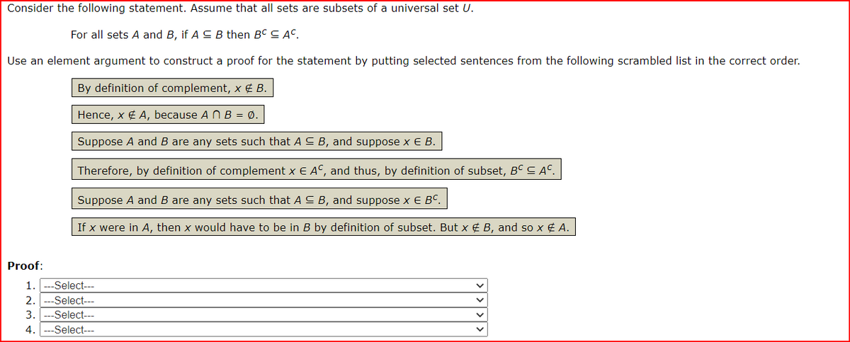 Consider the following statement. Assume that all sets are subsets of a universal set U.
For all sets A and B, if A CB then BC C AC.
Use an element argument to construct a proof for the statement by putting selected sentences from the following scrambled list in the correct order.
By definition of complement, x € B.
Hence, x ¢ A, because A N B = Ø.
Suppose A and B are any sets such that A C B, and suppose x E B.
Therefore, by definition of complement x E AC, and thus, by definition of subset, BC C Aº.
Suppose A and B are any sets such that A C B, and suppose x E Bº.
If x were in A, then x would have to be in B by definition of subset. But x ¢ B, and so x ¢ A.
Proof:
1.
--Select---
2.
Select---
3.
--Select---
4.
--Select---
