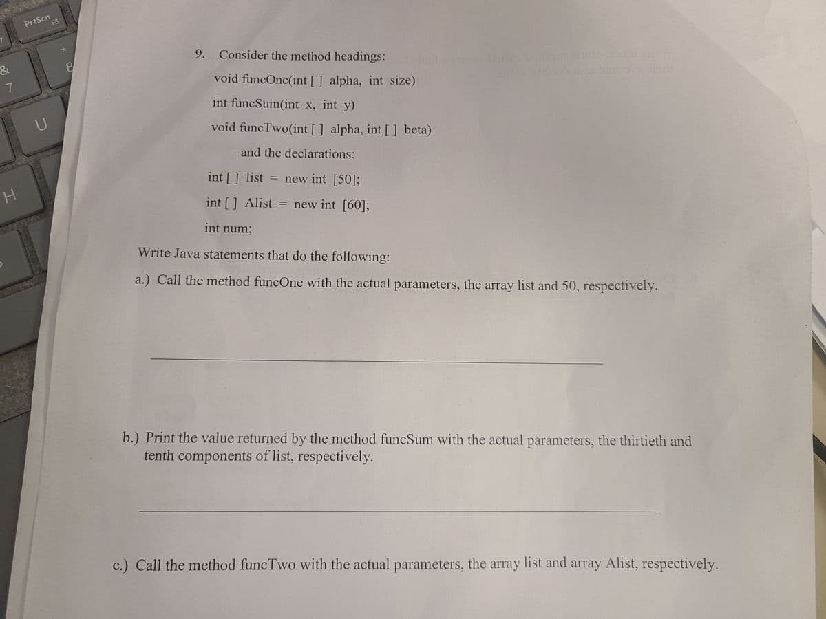 PrtScn
F8
9. Consider the method headings:
&
7
void funcOne(int [] alpha, int size)
int funcSum(int x, int y)
void funcTwo(int [] alpha, int [] beta)
and the declarations:
int [] list = new int [50];
int [] Alist = new int [60];
int num;
Write Java statements that do the following:
a.) Call the method funcOne with the actual parameters, the array list and 50, respectively.
b.) Print the value returned by the method funcSum with the actual parameters, the thirtieth and
tenth components of list, respectively.
c.) Call the method funcTwo with the actual parameters, the array list and array Alist, respectively.
