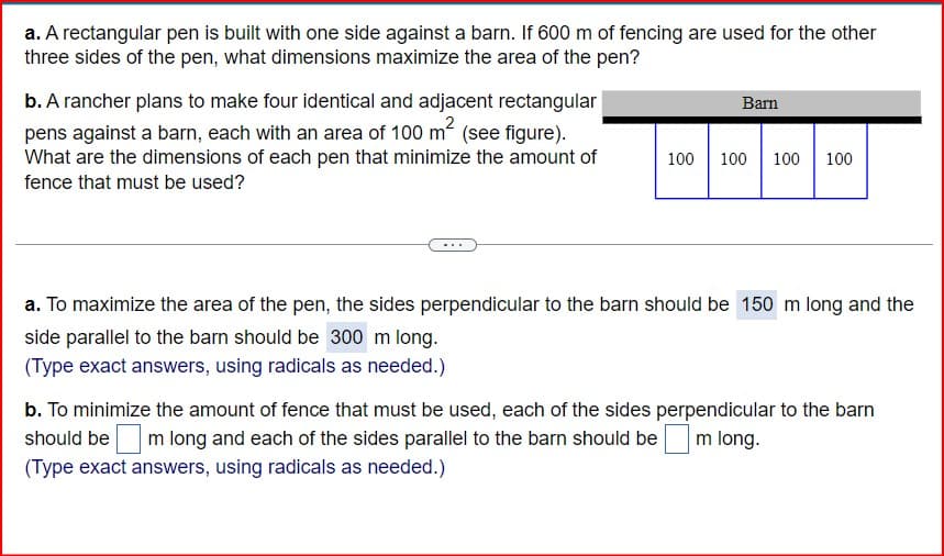 a. A rectangular pen is built with one side against a barn. If 600 m of fencing are used for the other
three sides of the pen, what dimensions maximize the area of the pen?
b. A rancher plans to make four identical and adjacent rectangular
pens against a barn, each with an area of 100 m² (see figure).
What are the dimensions of each pen that minimize the amount of
fence that must be used?
Barn
100 100 100 100
a. To maximize the area of the pen, the sides perpendicular to the barn should be 150 m long and the
side parallel to the barn should be 300 m long.
(Type exact answers, using radicals as needed.)
b. To minimize the amount of fence that must be used, each of the sides perpendicular to the barn
should be m long and each of the sides parallel to the barn should be m long.
(Type exact answers, using radicals as needed.)