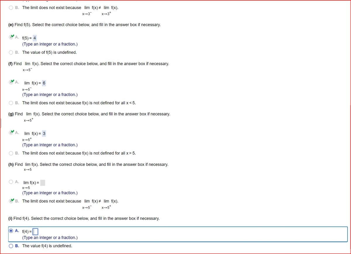B. The limit does not exist because lim f(x) lim f(x).
X-3¯
x-3+
(e) Find f(5). Select the correct choice below, and fill in the answer box if necessary.
A. f(5)= 4
(Type an integer or a fraction.)
B. The value of f(5) is undefined.
(f) Find lim f(x). Select the correct choice below, and fill in the answer box if necessary.
X-5
A.
lim f(x)= 6
x+5
(Type an integer or a fraction.)
B. The limit does not exist because f(x) is not defined for all x < 5.
(g) Find lim f(x). Select the correct choice below, and fill in the answer box if necessary.
x-5+
A.
lim f(x)=3
x-5+
(Type an integer or a fraction.)
B. The limit does not exist because f(x) is not defined for all x> 5.
(h) Find lim f(x). Select the correct choice below, and fill in the answer box if necessary.
x-5
A. lim f(x)=
x-5
(Type an integer or a fraction.)
B. The limit does not exist because lim f(x) = lim f(x).
x+5
X-5+
(i) Find f(4). Select the correct choice below, and fill in the answer box if necessary.
A. f(4) =
(Type an integer or a fraction.)
OB. The value f(4) is undefined.