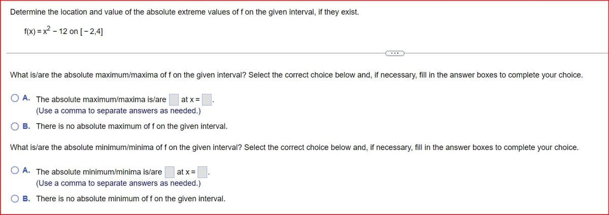 Determine the location and value of the absolute extreme values of f on the given interval, if they exist.
f(x) x2-12 on [-2,4]
What is/are the absolute maximum/maxima of f on the given interval? Select the correct choice below and, if necessary, fill in the answer boxes to complete your choice.
A. The absolute maximum/maxima is/are
at x =
(Use a comma to separate answers as needed.)
B. There is no absolute maximum of f on the given interval.
What is/are the absolute minimum/minima of f on the given interval? Select the correct choice below and, if necessary, fill in the answer boxes to complete your choice.
A. The absolute minimum/minima is/are
at x=
(Use a comma to separate answers as needed.)
B. There is no absolute minimum of f on the given interval.