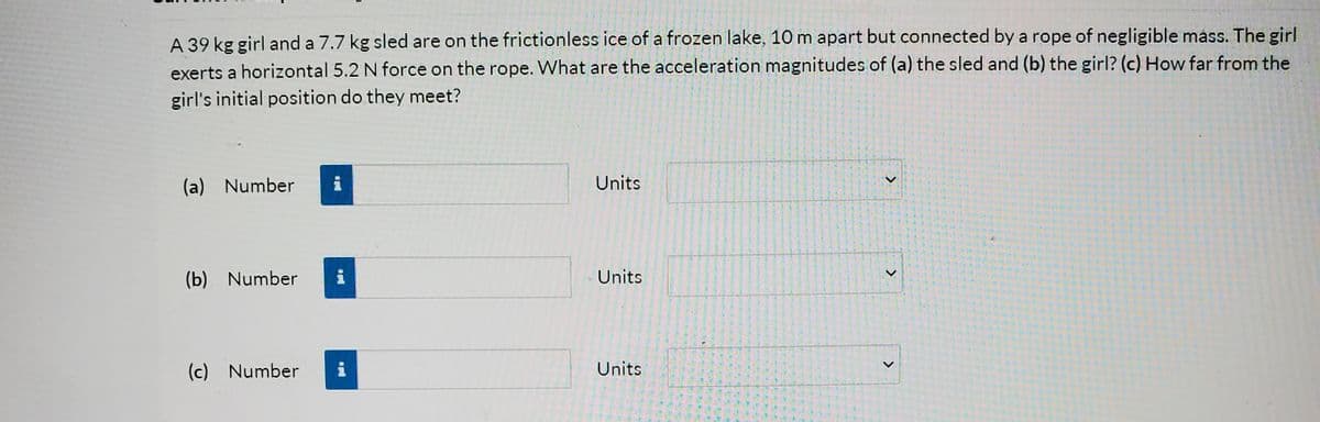 A 39 kg girl and a 7.7 kg sled are on the frictionless ice of a frozen lake, 10 m apart but connected by a rope of negligible mass. The girl
exerts a horizontal 5.2 N force on the rope. What are the acceleration magnitudes of (a) the sled and (b) the girl? (c) How far from the
girl's initial position do they meet?
(a) Number
Units
(b) Number
i
Units
(c) Number
i
Units
尾

