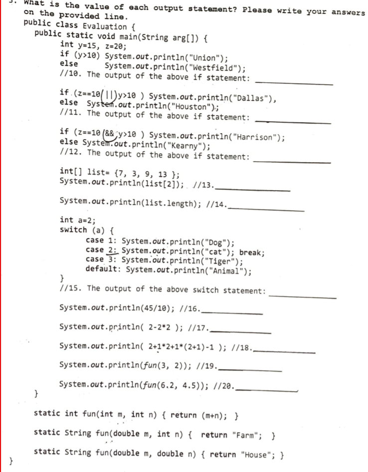 What is the value of each output statement? Please write your answers
on the provided line.
public class Evaluation {
public static void main(String arg[]) {
int y=15, z=20;
if (y>10) System.out.println("Union");
else
//10. The output of the above if statement:
System.out.println("Westfield");
if.(z==10(||)y>10 ) System.out.println("Dallas"),
else System.out.println("Houston");
//11. The output of the above if statement:
if (z==10 (&& y>10 ) System.out.println("Harrison");
else System.out.println("Kearny");
//12. The output of the above if statement:
int[] list= {7, 3, 9, 13 };
System.out.println(list[2]); //13.
System.out.println(list.length); //14.
int a=2;
switch (a) {
case 1: System.out.println("Dog");
case 2: System.out.println("cat"); break;
case 3: System.out.println("Tiger");
default: System.out.println("Animal");
15.
//15. The output of the above switch statement:
System.out.println(45/10); //16.
System.out.println( 2-2*2 ); //17.,
System.out.println( 2+1*2+1*(2+1)-1 ); //18.
System.out.println(fun(3, 2)); //19..
System.out.println(fun(6.2, 4.5)); //20.
}
static int fun(int m, int n) { return (m+n); }
static String fun(double m, int n) { return "Farm"; }
static String fun(double m, double n) { return "House"; }
