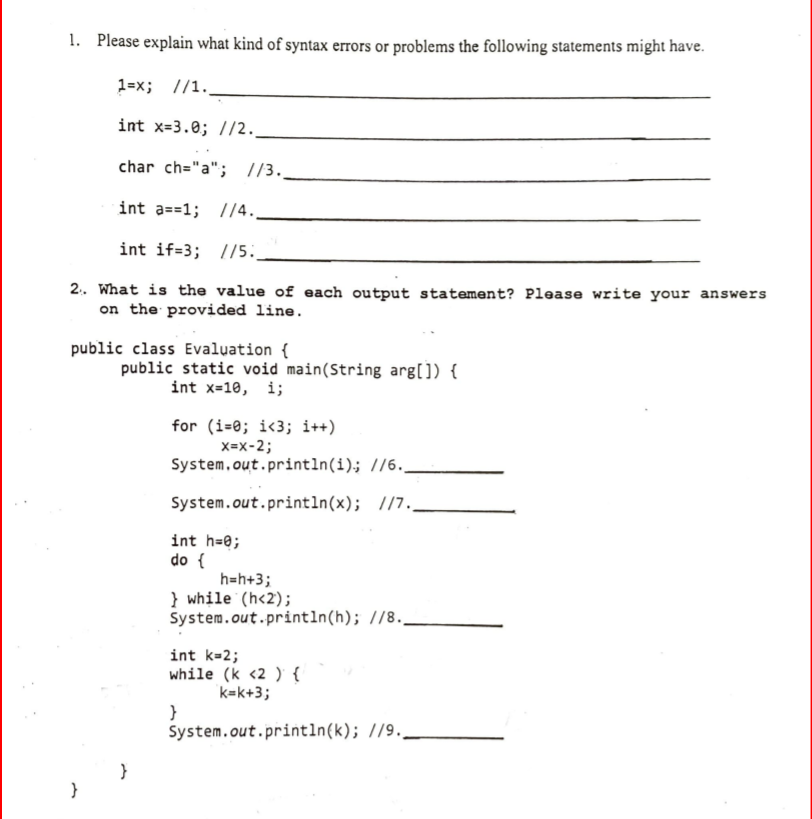 1. Please explain what kind of syntax errors or problems the following statements might have.
1=x; //1.
int x=3.0; //2.
char ch="a"; //3._
int a==1; /4.
int if=3; //5.
2.. What is the value of each output statement? Please write your answers
on the provided line.
public class Evaluation {
public static void main(String arg[]) {
int x=10, i;
for (i=0; i<3; i++)
X=x-2;
System.out.println(i); //6..
System.out.println(x); //7..
int h=0;
do {
h=h+3;
} while (h<2);
System.out.println(h); //8.
int k=2;
while (k <2 ) {
k=k+3;
}
System.out.println(k); //9..
}
