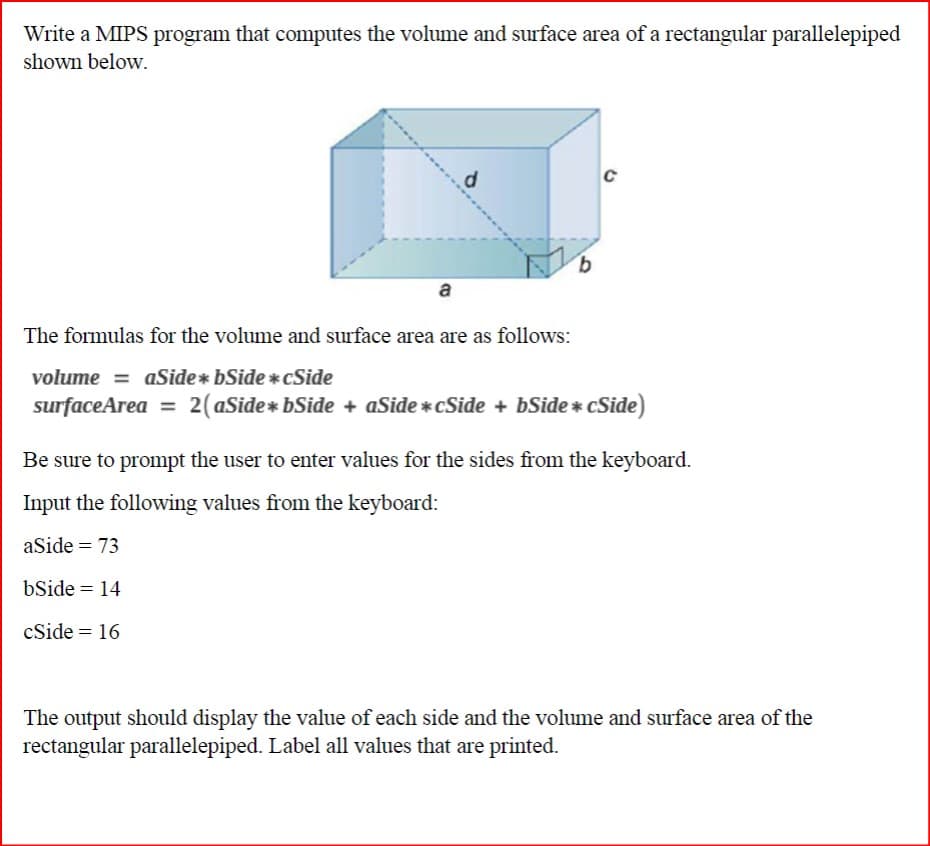 Write a MIPS program that computes the volume and surface area of a rectangular parallelepiped
shown below.
d
a
The formulas for the volume and surface area are as follows:
volume =aSide* bSide*cSide
surfaceArea = 2(aSide* bSide + aSide*cSide + bSide * cSide)
Be sure to prompt the user to enter values for the sides from the keyboard.
Input the following values from the keyboard:
aSide = 73
bSide = 14
cSide = 16
The output should display the value of each side and the volume and surface area of the
rectangular parallelepiped. Label all values that are printed.