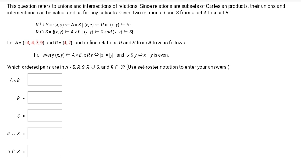 This question refers to unions and intersections of relations. Since relations are subsets of Cartesian products, their unions and
intersections can be calculated as for any subsets. Given two relations R and S from a set A to a set B,
RUS= {(x, y) E A × B| (x, y) ERor (x, y) E S}
RO S= {(x, y) E A x B | (x, y) ERand (x, y) E S}.
Let A = {-4, 4, 7, 9} and B = {4, 7}, and define relations R and S from A to B as follows.
For every (x, y) E Ax B, x R y x| = [y] and x Sy x - y is even.
Which ordered pairs are in A x B, R, S, R U S, and RN S? (Use set-roster notation to enter your answers.)
Ax B =
R =
S =
RUS =
ROS =
