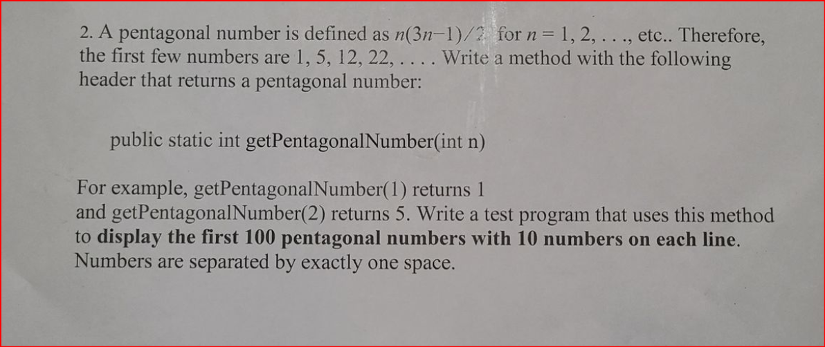 2. A pentagonal number is defined as n(3n-1)/2 for n = 1, 2, ..., etc.. Therefore,
the first few numbers are 1, 5, 12, 22, ... . Write a method with the following
header that returns a pentagonal number:
%3D
public static int getPentagonalNumber(int n)
For example, getPentagonalNumber(1) returns 1
and getPentagonalNumber(2) returns 5. Write a test program that uses this method
to display the first 100 pentagonal numbers with 10 numbers on each line.
Numbers are separated by exactly one space.
