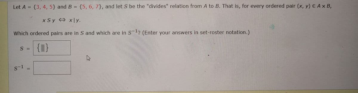 Let A = {3, 4, 5} and B = {5, 6, 7}, and let S be the "divides" relation from A to B. That is, for every ordered pair (x, y) E Ax B,
x Sy x|y.
Which ordered pairs are in S and which are in S-? (Enter your answers in set-roster notation.)
{1}
S =
%3D
S-1
