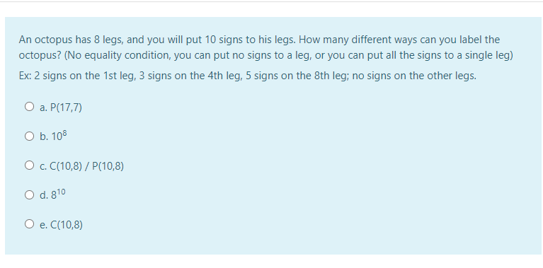 An octopus has 8 legs, and you will put 10 signs to his legs. How many different ways can you label the
octopus? (No equality condition, you can put no signs to a leg, or you can put all the signs to a single leg)
Ex: 2 signs on the 1st leg, 3 signs on the 4th leg, 5 signs on the 8th leg; no signs on the other legs.
О а. Р(17,7)
O b. 108
O c. C(10,8) / P(10,8)
O d. 810
O e. C(10,8)
