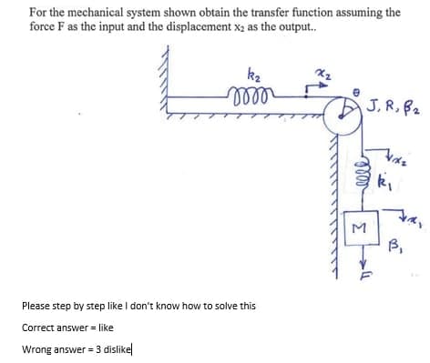 For the mechanical system shown obtain the transfer function assuming the
force F as the input and the displacement x2 as the output.
kz
ell
e
J, R, B2
ki
M
B,
Please step by step like I don't know how to solve this
Correct answer = like
Wrong answer = 3 dislike
