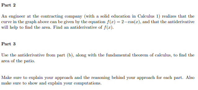 Part 2
An engineer at the contracting company (with a solid education in Calculus 1) realizes that the
curve in the graph above can be given by the equation f(x) = 2-cos(x), and that the antiderivative
will help to find the area. Find an antiderivative of f(x).
Part 3
Use the antiderivative from part (b), along with the fundamental theorem of calculus, to find the
area of the patio.
Make sure to explain your approach and the reasoning behind your approach for each part. Also
make sure to show and explain your computations.
