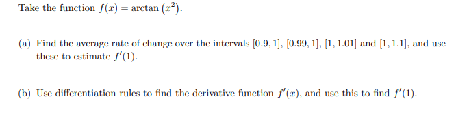 Take the function f(x) = arctan (x²).
(a) Find the average rate of change over the intervals [0.9, 1], [0.99, 1], [1, 1.01] and [1,1.1], and use
these to estimate f'(1).
(b) Use differentiation rules to find the derivative function f'(x), and use this to find f'(1).
