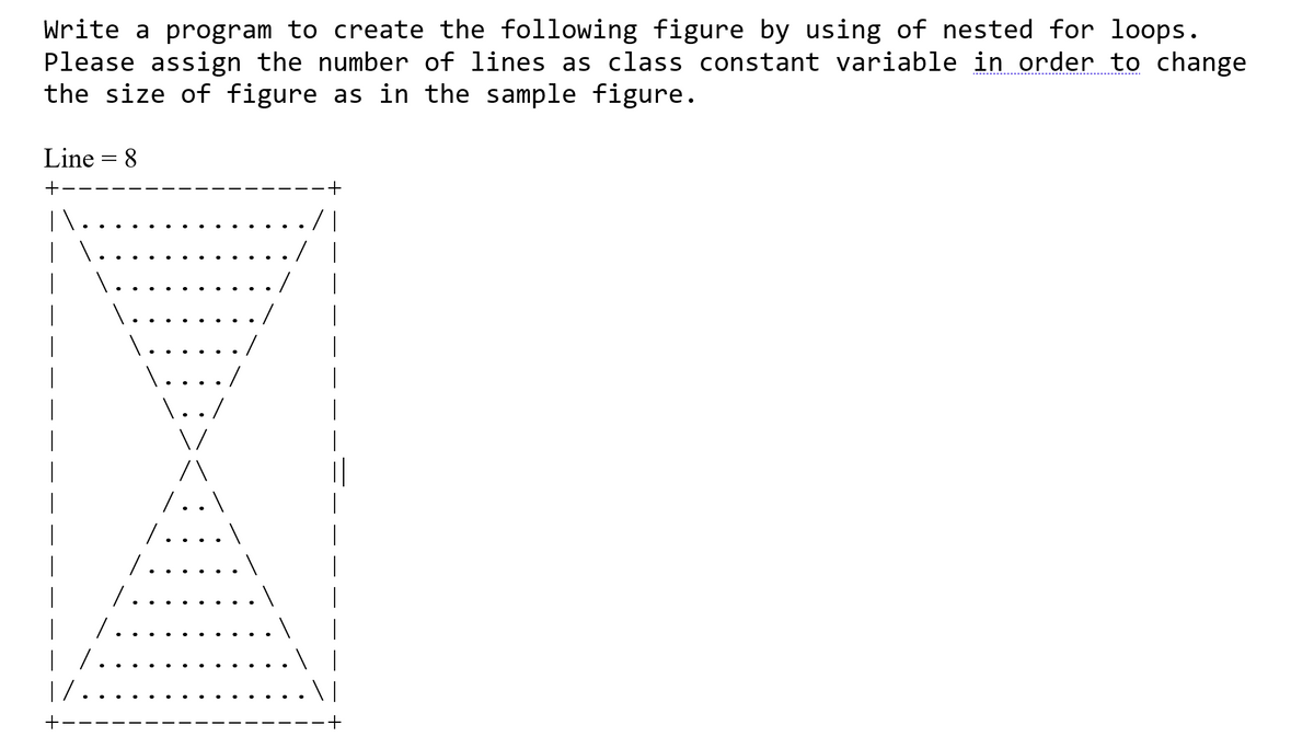 Write a program to create the following figure by using of nested for loops.
Please assign the number of lines as class constant variable in order to change
the size of figure as in the sample figure.
Line = 8
\ |
