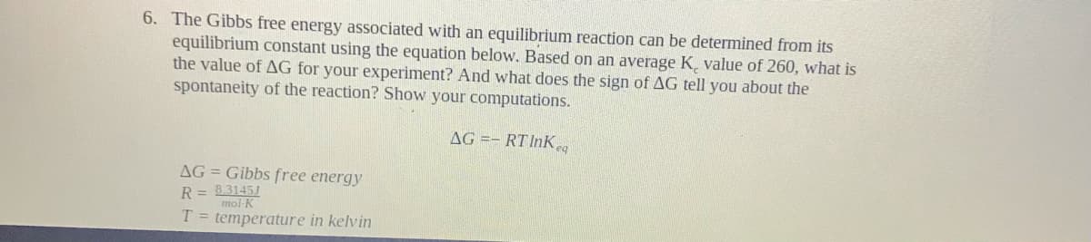 6. The Gibbs free energy associated with an equilibrium reaction can be determined from its
equilibrium constant using the equation below. Based on an average K, value of 260, what is
the value of AG for your experiment? And what does the sign of AG tell you about the
spontaneity of the reaction? Show your computations.
AG =- RT InK
AG = Gibbs free energy
R = 8.31451
mol-K
T = temperature in kelvin
