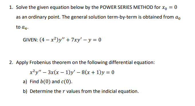 1. Solve the given equation below by the POWER SERIES METHOD for xo = 0
as an ordinary point. The general solution term-by-term is obtained from a,
to a4.
GIVEN: (4 – x²)y" + 7xy' – y = 0
2. Apply Frobenius theorem on the following differential equation:
x²y" – 3x(x – 1)y' – 8(x + 1)y = 0
a) Find b(0) and c(0).
b) Determine the r values from the indicial equation.
