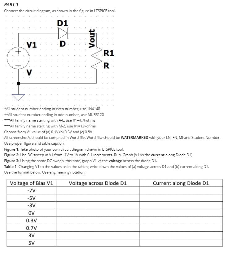 PART 1
Connect the circuit diagram, as shown in the figure in LTSPICE tool.
D1
V1
D
R1
V
*All student number ending in even number, use 1N4148
** All student number ending in odd number, use MURS120
*** All family name starting with A-L, use R1=4.7kohms
*** All family name starting with M-Z, use R1=12kohms
Choose from V1 value of (a) 0.1V (b) 0.3V and (c) 0.5V
All screenshot/s should be compiled in Word file. Word filw should be WATERMARKED with your LN, FN, MIl and Student Number.
Use proper figure and table caption.
Figure 1: Take photo of your own circuit diagram drawn in LTSPICE tool.
Figure 2: Use DC sweep in V1 from -1V to 1V with 0.1 increments. Run. Graph (V1 vs the current along Diode D1).
Figure 3: Using the same DC sweep, this time, graph V1 vs the voltage across the diode D1.
Table 1: Changing V1 to the values as in the tables, write down the values of (a) voltage across D1 and (b) current along D1.
Use the format below. Use engineering notation.
Voltage of Bias V1
Voltage across Diode D1
Current along Diode D1
-7V
-5V
-3V
OV
0.3V
0.7V
3V
5V
Vout
