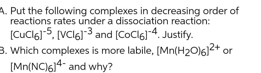 A. Put the following complexes in decreasing order of
reactions rates under a dissociation reaction:
[CuCl6]5, [VCI6]3 and [CoCl6]4. Justify.
3. Which complexes is more labile, [Mn(H2O)6]2+ or
[Mn(NC)614- and why?
