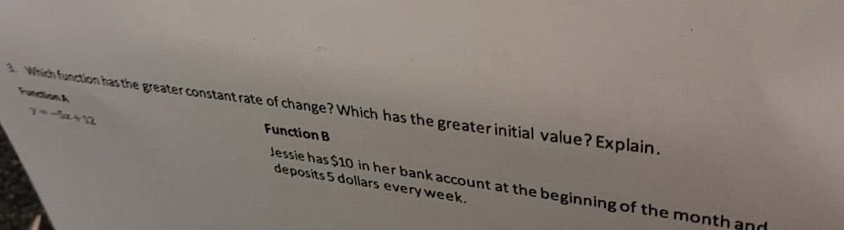 3. Which function has the greater constant rate of change? Which has the greater initial value? Explain.
Fundion A
Function B
Jessie has $10O in her bank account at the beginning of the month and
deposits 5 dollars every week.
