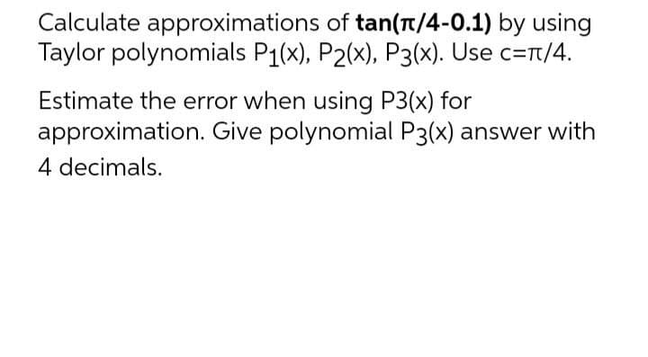 Calculate approximations of tan(π/4-0.1) by using
Taylor polynomials P₁(x), P2(x), P3(x). Use c=π/4.
Estimate the error when using P3(x) for
approximation. Give polynomial P3(x) answer with
4 decimals.