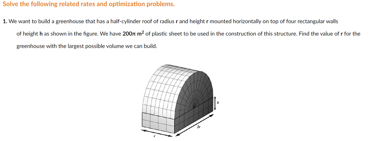 Solve the following related rates and optimization problems.
1. We want to build a greenhouse that has a half-cylinder roof of radius r and height r mounted horizontally on top of four rectangular walls
of height h as shown in the figure. We have 200n m² of plastic sheet to be used in the construction of this structure. Find the value of r for the
greenhouse with the largest possible volume we can build.
