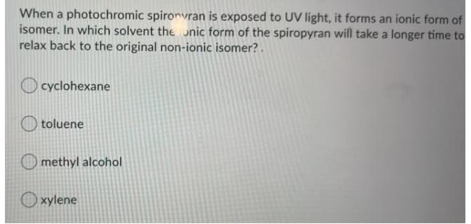 When a photochromic spironvran is exposed to UV light, it forms an ionic form of
isomer. In which solvent the onic form of the spiropyran will take a longer time to
relax back to the original non-ionic isomer? .
O cyclohexane
toluene
methyl alcohol
O xylene
