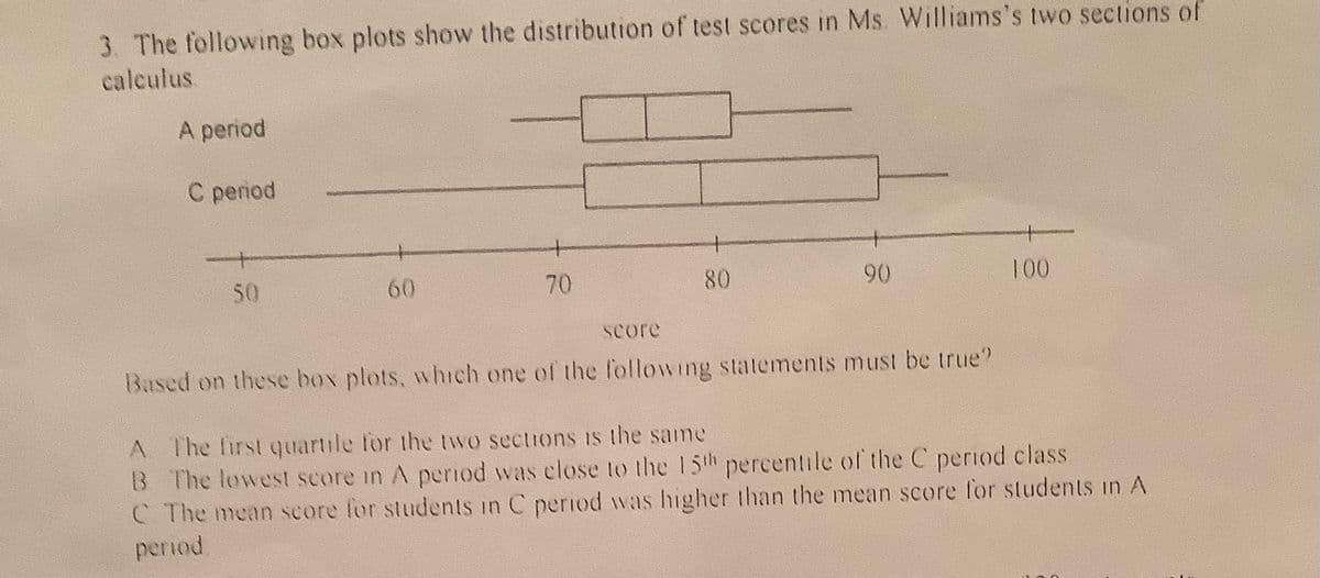 3. The following box plots show the distribution of test scores in Ms. Williams's two sections of
calculus
A period
С peпod
50
60
70
80
90
100
score
Based on these box plots, which one of the f'ollowing statements must be true?
A The first quartile for the two sections is the same
B The lowest score in A period was close to the 15th percentile of the C period class
C The mean score for students in C period was higher than the mean score for students in A
period
