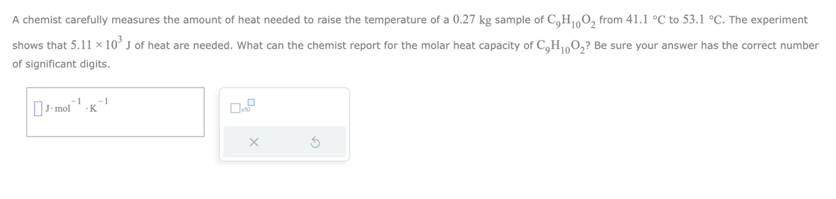 10
A chemist carefully measures the amount of heat needed to raise the temperature of a 0.27 kg sample of C₂H₁0O2 from 41.1 °C to 53.1 °C. The experiment
shows that 5.11 × 10³ J of heat are needed. What can the chemist report for the molar heat capacity of C₂H₁0O2? Be sure your answer has the correct number
of significant digits.
10
1
J. mol .K
- 1
■
x10
x