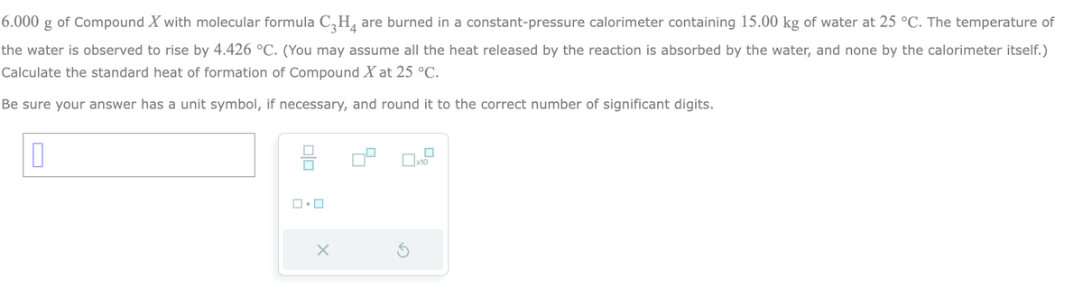 6.000
g of Compound X with molecular formula C3H4 are burned in a constant-pressure calorimeter containing 15.00 kg of water at 25 °C. The temperature of
the water is observed to rise by 4.426 °C. (You may assume all the heat released by the reaction is absorbed by the water, and none by the calorimeter itself.)
Calculate the standard heat of formation of Compound X at 25 °C.
Be sure your answer has a unit symbol, if necessary, and round it to the correct number of significant digits.
0
00
ロ・ロ
X
0x2