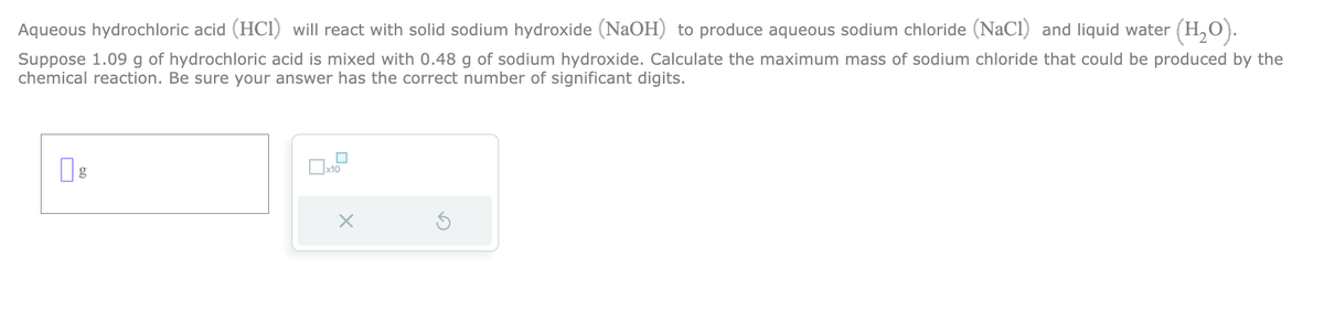Aqueous hydrochloric acid (HCI) will react with solid sodium hydroxide (NaOH) to produce aqueous sodium chloride (NaCl) and liquid water (H₂O).
Suppose 1.09 g of hydrochloric acid is mixed with 0.48 g of sodium hydroxide. Calculate the maximum mass of sodium chloride that could be produced by the
chemical reaction. Be sure your answer has the correct number of significant digits.
x10
X